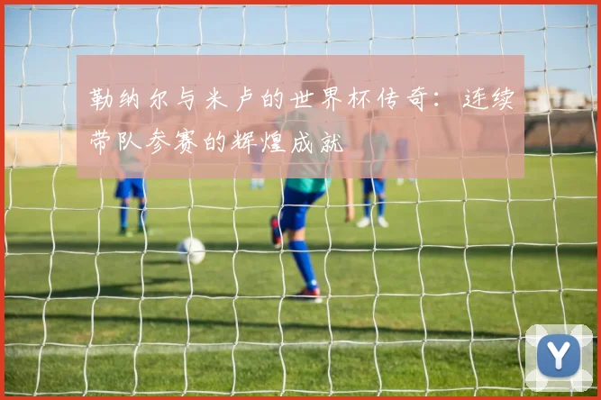 勒纳尔与米卢的世界杯传奇：连续带队参赛的辉煌成就
