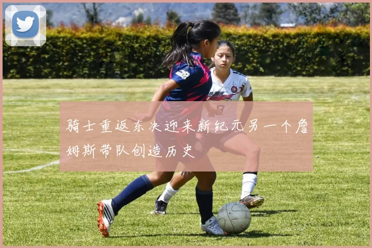 骑士重返东决迎来新纪元另一个詹姆斯带队创造历史