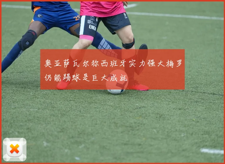奥亚萨瓦尔称西班牙实力强大梅罗仍能踢球是巨大成就