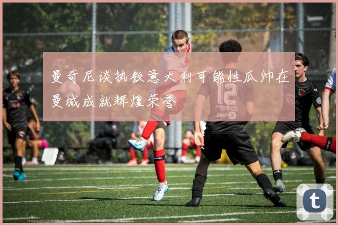 曼奇尼谈执教意大利可能性瓜帅在曼城成就辉煌荣誉