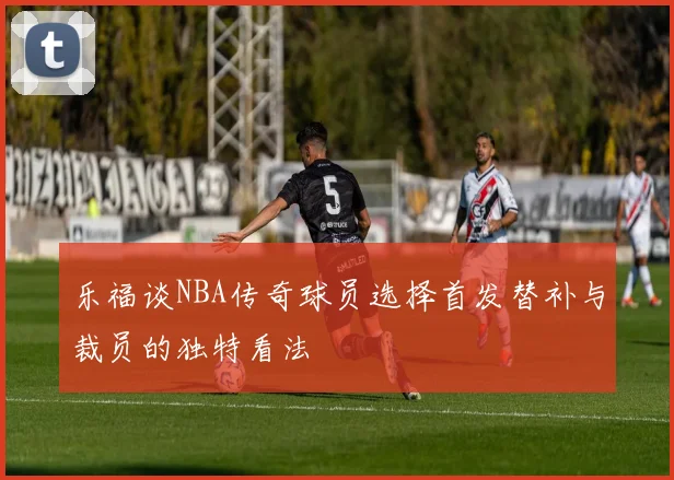 乐福谈NBA传奇球员选择首发替补与裁员的独特看法