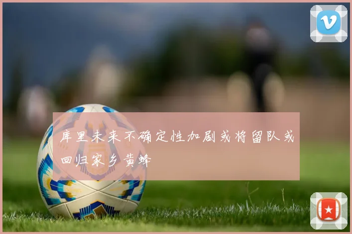 库里未来不确定性加剧或将留队或回归家乡黄蜂