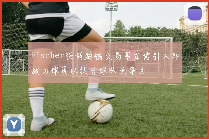 Fischer强调鹈鹕交易墨菲需引入即战力球员以提升球队竞争力