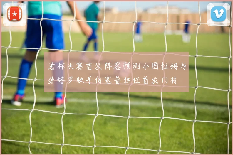 意杯决赛首发阵容预测小图拉姆与劳塔罗联手何塞普担任首发门将