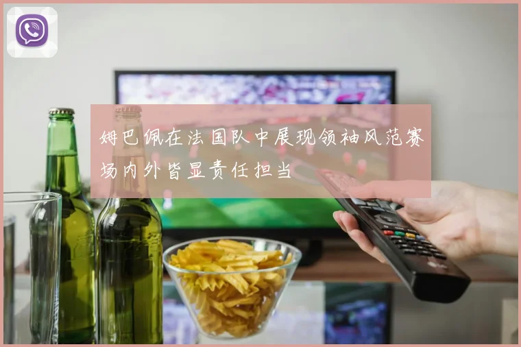 姆巴佩在法国队中展现领袖风范赛场内外皆显责任担当