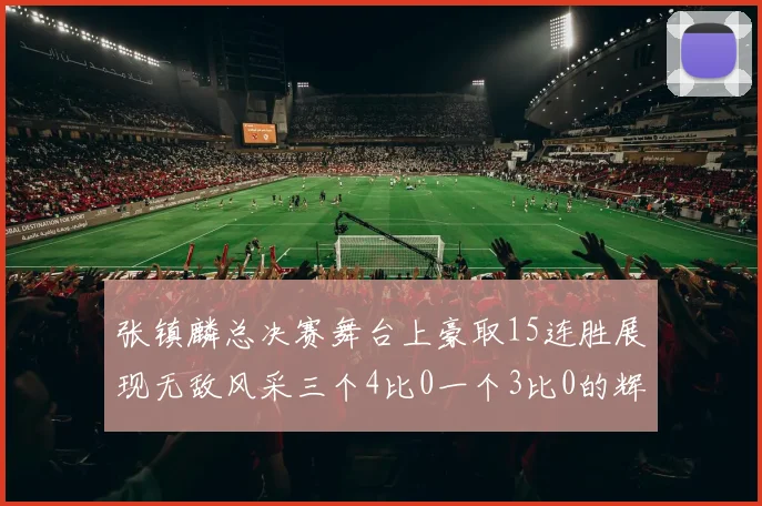 张镇麟总决赛舞台上豪取15连胜展现无敌风采三个4比0一个3比0的辉煌战绩