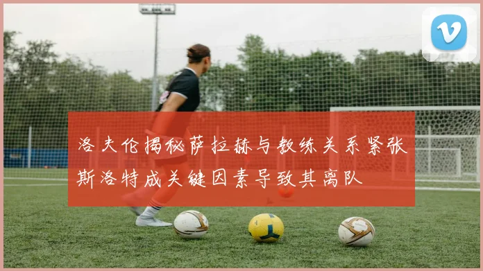 洛夫伦揭秘萨拉赫与教练关系紧张斯洛特成关键因素导致其离队