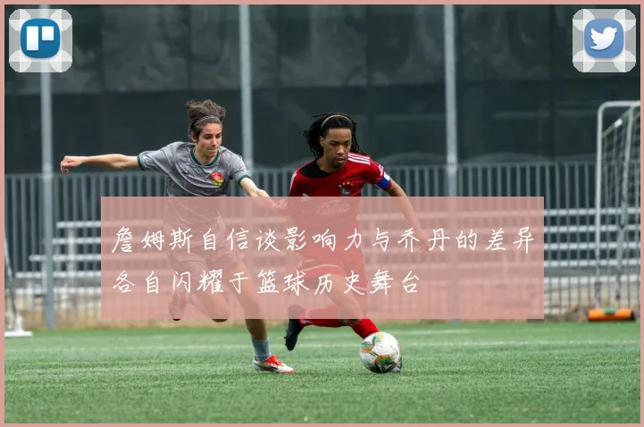 詹姆斯自信谈影响力与乔丹的差异各自闪耀于篮球历史舞台
